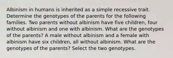 Albinism in humans is inherited as a simple recessive trait. Determine the genotypes of the parents for the following families. Two parents without albinism have five children, four without albinism and one with albinism. What are the genotypes of the parents? A male without albinism and a female with albinism have six children, all without albinism. What are the genotypes of the parents? Select the two genotypes.