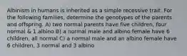 Albinism in humans is inherited as a simple recessive trait. For the following families, determine the genotypes of the parents and offspring. A) two normal parents have five children, four normal & 1 albino B) a normal male and albino female have 6 children, all normal C) a normal male and an albino female have 6 children, 3 normal and 3 albino