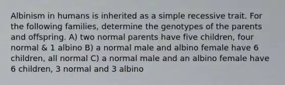 Albinism in humans is inherited as a simple recessive trait. For the following families, determine the genotypes of the parents and offspring. A) two normal parents have five children, four normal & 1 albino B) a normal male and albino female have 6 children, all normal C) a normal male and an albino female have 6 children, 3 normal and 3 albino