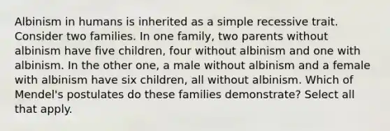 Albinism in humans is inherited as a simple recessive trait. Consider two families. In one family, two parents without albinism have five children, four without albinism and one with albinism. In the other one, a male without albinism and a female with albinism have six children, all without albinism. Which of Mendel's postulates do these families demonstrate? Select all that apply.