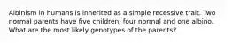 Albinism in humans is inherited as a simple recessive trait. Two normal parents have five children, four normal and one albino. What are the most likely genotypes of the parents?