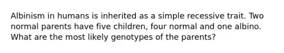 Albinism in humans is inherited as a simple recessive trait. Two normal parents have five children, four normal and one albino. What are the most likely genotypes of the parents?