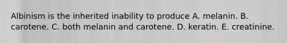 Albinism is the inherited inability to produce A. melanin. B. carotene. C. both melanin and carotene. D. keratin. E. creatinine.