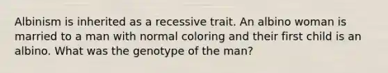 Albinism is inherited as a recessive trait. An albino woman is married to a man with normal coloring and their first child is an albino. What was the genotype of the man?