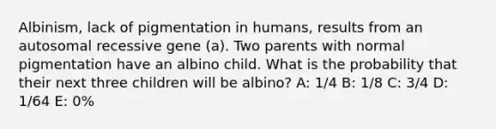 Albinism, lack of pigmentation in humans, results from an autosomal recessive gene (a). Two parents with normal pigmentation have an albino child. What is the probability that their next three children will be albino? A: 1/4 B: 1/8 C: 3/4 D: 1/64 E: 0%