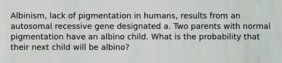 Albinism, lack of pigmentation in humans, results from an autosomal recessive gene designated a. Two parents with normal pigmentation have an albino child. What is the probability that their next child will be albino?