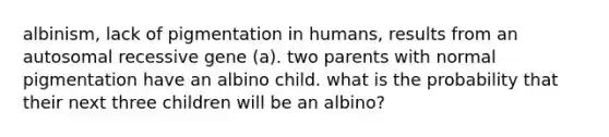 albinism, lack of pigmentation in humans, results from an autosomal recessive gene (a). two parents with normal pigmentation have an albino child. what is the probability that their next three children will be an albino?