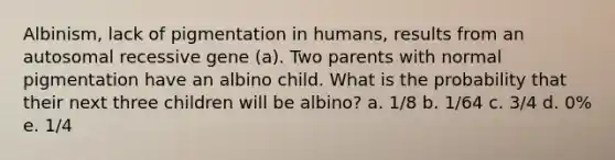 Albinism, lack of pigmentation in humans, results from an autosomal recessive gene (a). Two parents with normal pigmentation have an albino child. What is the probability that their next three children will be albino? a. 1/8 b. 1/64 c. 3/4 d. 0% e. 1/4