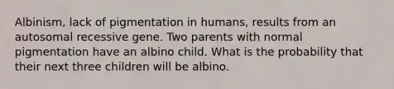 Albinism, lack of pigmentation in humans, results from an autosomal recessive gene. Two parents with normal pigmentation have an albino child. What is the probability that their next three children will be albino.