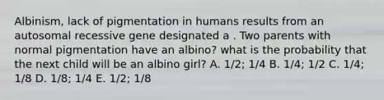 Albinism, lack of pigmentation in humans results from an autosomal recessive gene designated a . Two parents with normal pigmentation have an albino? what is the probability that the next child will be an albino girl? A. 1/2; 1/4 B. 1/4; 1/2 C. 1/4; 1/8 D. 1/8; 1/4 E. 1/2; 1/8