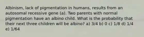 Albinism, lack of pigmentation in humans, results from an autosomal recessive gene (a). Two parents with normal pigmentation have an albino child. What is the probability that their next three children will be albino? a) 3/4 b) 0 c) 1/8 d) 1/4 e) 1/64