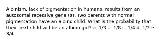 Albinism, lack of pigmentation in humans, results from an autosomal recessive gene (a). Two parents with normal pigmentation have an albino child. What is the probability that their next child will be an albino girl? a. 1/3 b. 1/8 c. 1/4 d. 1/2 e. 3/4