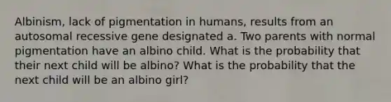 Albinism, lack of pigmentation in humans, results from an autosomal recessive gene designated a. Two parents with normal pigmentation have an albino child. What is the probability that their next child will be albino? What is the probability that the next child will be an albino girl?