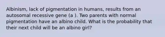 Albinism, lack of pigmentation in humans, results from an autosomal recessive gene (a ). Two parents with normal pigmentation have an albino child. What is the probability that their next child will be an albino girl?