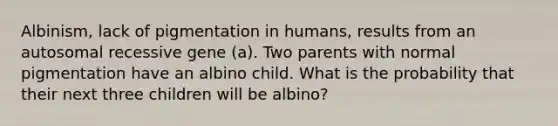 Albinism, lack of pigmentation in humans, results from an autosomal recessive gene (a). Two parents with normal pigmentation have an albino child. What is the probability that their next three children will be albino?