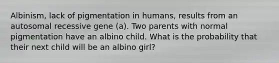 Albinism, lack of pigmentation in humans, results from an autosomal recessive gene (a). Two parents with normal pigmentation have an albino child. What is the probability that their next child will be an albino girl?