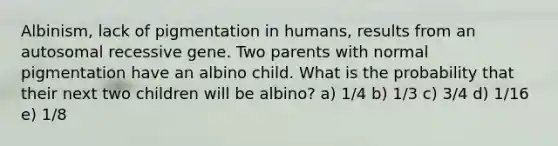 Albinism, lack of pigmentation in humans, results from an autosomal recessive gene. Two parents with normal pigmentation have an albino child. What is the probability that their next two children will be albino? a) 1/4 b) 1/3 c) 3/4 d) 1/16 e) 1/8