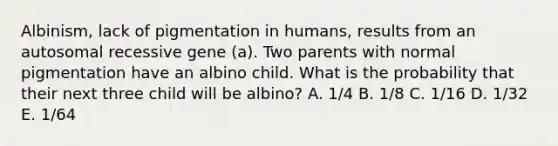 Albinism, lack of pigmentation in humans, results from an autosomal recessive gene (a). Two parents with normal pigmentation have an albino child. What is the probability that their next three child will be albino? A. 1/4 B. 1/8 C. 1/16 D. 1/32 E. 1/64