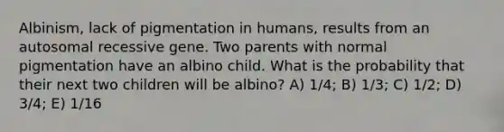 Albinism, lack of pigmentation in humans, results from an autosomal recessive gene. Two parents with normal pigmentation have an albino child. What is the probability that their next two children will be albino? A) 1/4; B) 1/3; C) 1/2; D) 3/4; E) 1/16