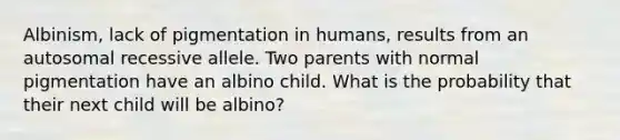 Albinism, lack of pigmentation in humans, results from an autosomal recessive allele. Two parents with normal pigmentation have an albino child. What is the probability that their next child will be albino?