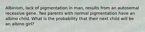 Albinism, lack of pigmentation in man, results from an autosomal recessive gene. Two parents with normal pigmentation have an albino child. What is the probability that their next child will be an albino girl?