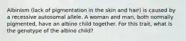 Albinism (lack of pigmentation in the skin and hair) is caused by a recessive autosomal allele. A woman and man, both normally pigmented, have an albino child together. For this trait, what is the genotype of the albino child?