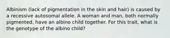 Albinism (lack of pigmentation in the skin and hair) is caused by a recessive autosomal allele. A woman and man, both normally pigmented, have an albino child together. For this trait, what is the genotype of the albino child?