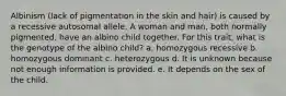 Albinism (lack of pigmentation in the skin and hair) is caused by a recessive autosomal allele. A woman and man, both normally pigmented, have an albino child together. For this trait, what is the genotype of the albino child? a. homozygous recessive b. homozygous dominant c. heterozygous d. It is unknown because not enough information is provided. e. It depends on the sex of the child.