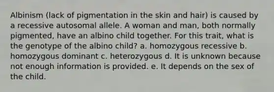 Albinism (lack of pigmentation in the skin and hair) is caused by a recessive autosomal allele. A woman and man, both normally pigmented, have an albino child together. For this trait, what is the genotype of the albino child? a. homozygous recessive b. homozygous dominant c. heterozygous d. It is unknown because not enough information is provided. e. It depends on the sex of the child.