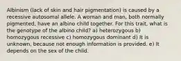 Albinism (lack of skin and hair pigmentation) is caused by a recessive autosomal allele. A woman and man, both normally pigmented, have an albino child together. For this trait, what is the genotype of the albino child? a) heterozygous b) homozygous recessive c) homozygous dominant d) It is unknown, because not enough information is provided. e) It depends on the sex of the child.