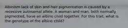 Albinism lack of skin and hair pigmentation is caused by a recessive autosomal allele. A woman and man, both normally pigmented, have an albino child together. For this trait, what is the genotype of the albino child?