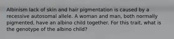 Albinism lack of skin and hair pigmentation is caused by a recessive autosomal allele. A woman and man, both normally pigmented, have an albino child together. For this trait, what is the genotype of the albino child?