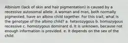 Albinism (lack of skin and hair pigmentation) is caused by a recessive autosomal allele. A woman and man, both normally pigmented, have an albino child together. For this trait, what is the genotype of the albino child? a. heterozygous b. homozygous recessive c. homozygous dominant d. It is unknown, because not enough information is provided. e. It depends on the sex of the child.