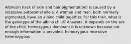 Albinism (lack of skin and hair pigmentation) is caused by a recessive autosomal allele. A woman and man, both normally pigmented, have an albino child together. For this trait, what is the genotype of the albino child? Answers: It depends on the sex of the child. homozygous dominant It is unknown because not enough information is provided. homozygous recessive heterozygous