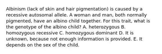 Albinism (lack of skin and hair pigmentation) is caused by a recessive autosomal allele. A woman and man, both normally pigmented, have an albino child together. For this trait, what is the genotype of the albino child? A. heterozygous B. homozygous recessive C. homozygous dominant D. It is unknown, because not enough information is provided. E. It depends on the sex of the child.