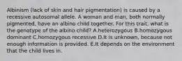 Albinism (lack of skin and hair pigmentation) is caused by a recessive autosomal allele. A woman and man, both normally pigmented, have an albino child together. For this trait, what is the genotype of the albino child? A.heterozygous B.homozygous dominant C.homozygous recessive D.It is unknown, because not enough information is provided. E.It depends on the environment that the child lives in.