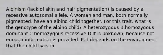 Albinism (lack of skin and hair pigmentation) is caused by a recessive autosomal allele. A woman and man, both normally pigmented, have an albino child together. For this trait, what is the genotype of the albino child? A.heterozygous B.homozygous dominant C.homozygous recessive D.It is unknown, because not enough information is provided. E.It depends on the environment that the child lives in.