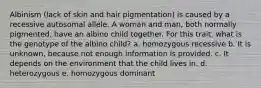 Albinism (lack of skin and hair pigmentation) is caused by a recessive autosomal allele. A woman and man, both normally pigmented, have an albino child together. For this trait, what is the genotype of the albino child? a. homozygous recessive b. It is unknown, because not enough information is provided. c. It depends on the environment that the child lives in. d. heterozygous e. homozygous dominant