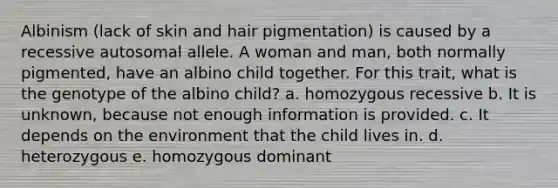 Albinism (lack of skin and hair pigmentation) is caused by a recessive autosomal allele. A woman and man, both normally pigmented, have an albino child together. For this trait, what is the genotype of the albino child? a. homozygous recessive b. It is unknown, because not enough information is provided. c. It depends on the environment that the child lives in. d. heterozygous e. homozygous dominant