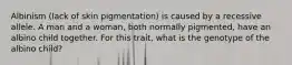Albinism (lack of skin pigmentation) is caused by a recessive allele. A man and a woman, both normally pigmented, have an albino child together. For this trait, what is the genotype of the albino child?