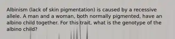 Albinism (lack of skin pigmentation) is caused by a recessive allele. A man and a woman, both normally pigmented, have an albino child together. For this trait, what is the genotype of the albino child?