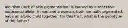 Albinism (lack of skin pigmentation) is caused by a recessive autosomal allele. A man and a woman, both normally pigmented, have an albino child together. For this trait, what is the genotype of the father?