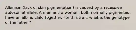 Albinism (lack of skin pigmentation) is caused by a recessive autosomal allele. A man and a woman, both normally pigmented, have an albino child together. For this trait, what is the genotype of the father?