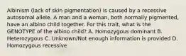Albinism (lack of skin pigmentation) is caused by a recessive autosomal allele. A man and a woman, both normally pigmented, have an albino child together. For this trait, what is the GENOTYPE of the albino child? A. Homozygous dominant B. Heterozygous C. Unknown/Not enough information is provided D. Homozygous recessive