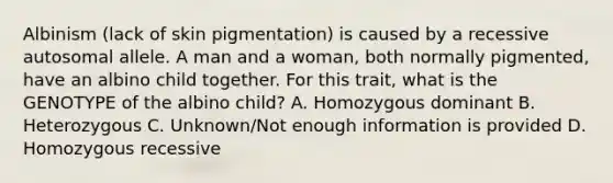 Albinism (lack of skin pigmentation) is caused by a recessive autosomal allele. A man and a woman, both normally pigmented, have an albino child together. For this trait, what is the GENOTYPE of the albino child? A. Homozygous dominant B. Heterozygous C. Unknown/Not enough information is provided D. Homozygous recessive