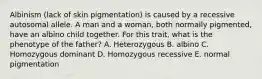 Albinism (lack of skin pigmentation) is caused by a recessive autosomal allele. A man and a woman, both normally pigmented, have an albino child together. For this trait, what is the phenotype of the father? A. Heterozygous B. albino C. Homozygous dominant D. Homozygous recessive E. normal pigmentation