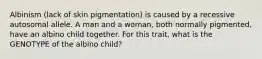 Albinism (lack of skin pigmentation) is caused by a recessive autosomal allele. A man and a woman, both normally pigmented, have an albino child together. For this trait, what is the GENOTYPE of the albino child?
