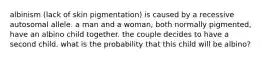 albinism (lack of skin pigmentation) is caused by a recessive autosomal allele. a man and a woman, both normally pigmented, have an albino child together. the couple decides to have a second child. what is the probability that this child will be albino?
