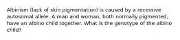 Albinism (lack of skin pigmentation) is caused by a recessive autosomal allele. A man and woman, both normally pigmented, have an albino child together. What is the genotype of the albino child?