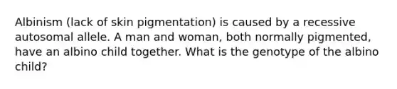 Albinism (lack of skin pigmentation) is caused by a recessive autosomal allele. A man and woman, both normally pigmented, have an albino child together. What is the genotype of the albino child?